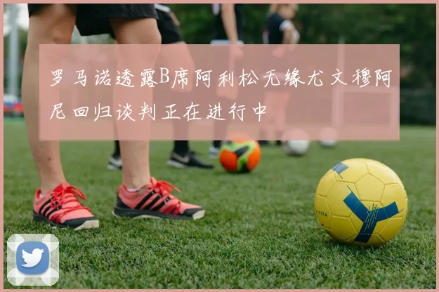 罗马诺透露B席阿利松无缘尤文穆阿尼回归谈判正在进行中