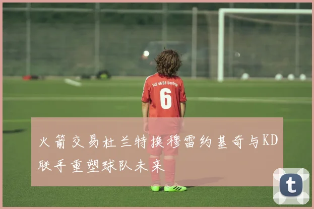 火箭交易杜兰特换穆雷约基奇与KD联手重塑球队未来