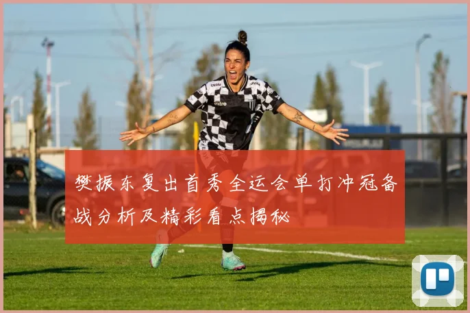 樊振东复出首秀全运会单打冲冠备战分析及精彩看点揭秘