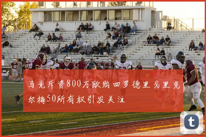 马竞斥资800万欧购回罗德里戈里克尔梅50所有权引发关注