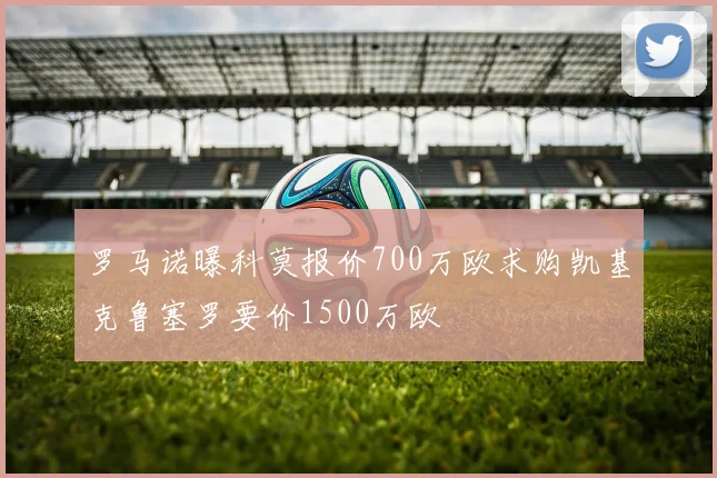 罗马诺曝科莫报价700万欧求购凯基克鲁塞罗要价1500万欧