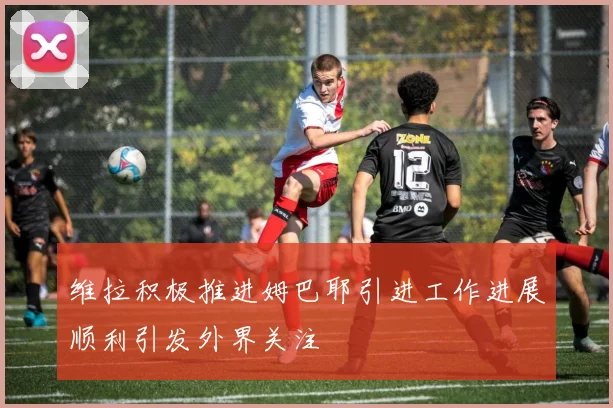 维拉积极推进姆巴耶引进工作进展顺利引发外界关注