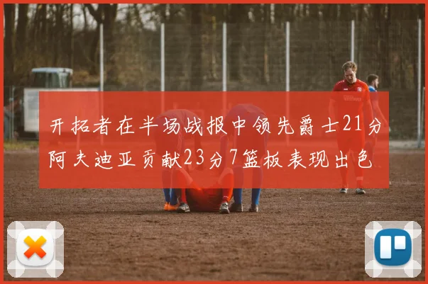 开拓者在半场战报中领先爵士21分阿夫迪亚贡献23分7篮板表现出色