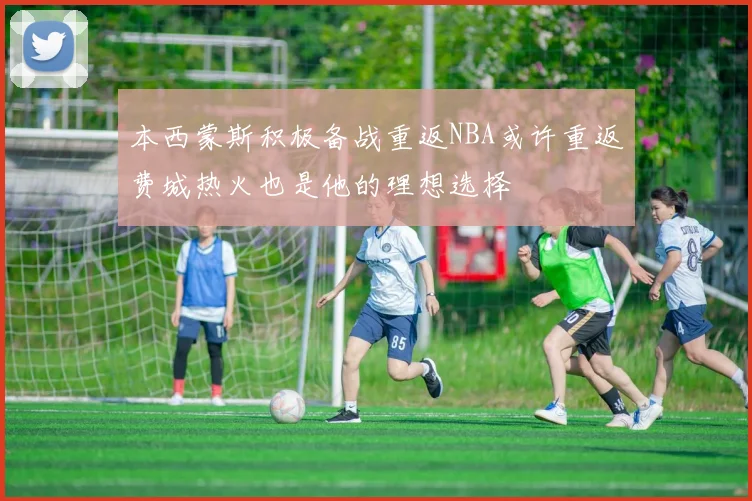 本西蒙斯积极备战重返NBA或许重返费城热火也是他的理想选择