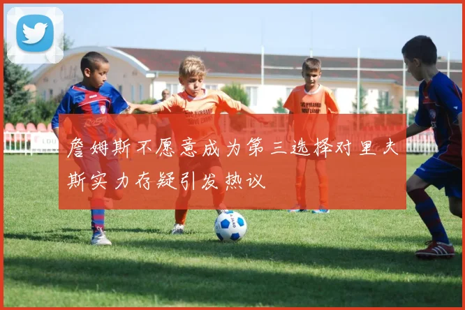 詹姆斯不愿意成为第三选择对里夫斯实力存疑引发热议