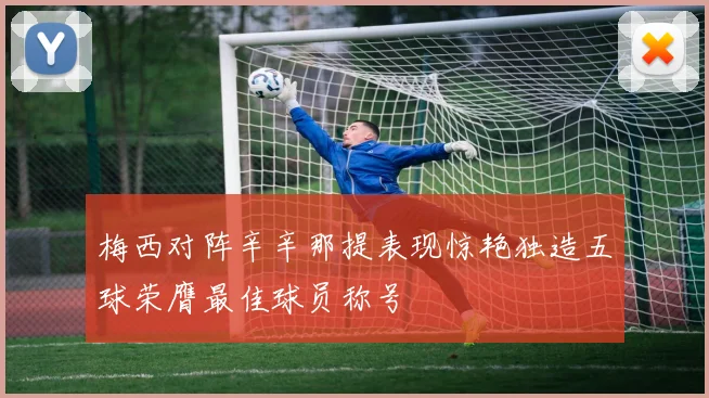 梅西对阵辛辛那提表现惊艳独造五球荣膺最佳球员称号