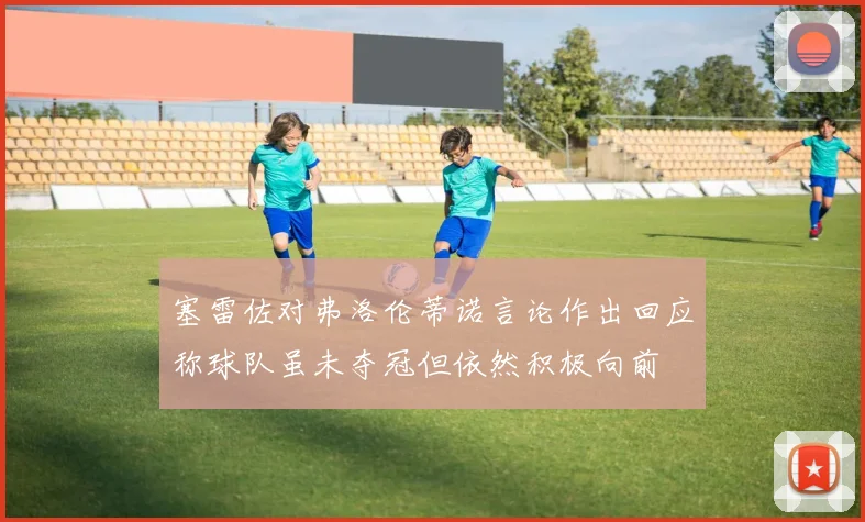 塞雷佐对弗洛伦蒂诺言论作出回应称球队虽未夺冠但依然积极向前