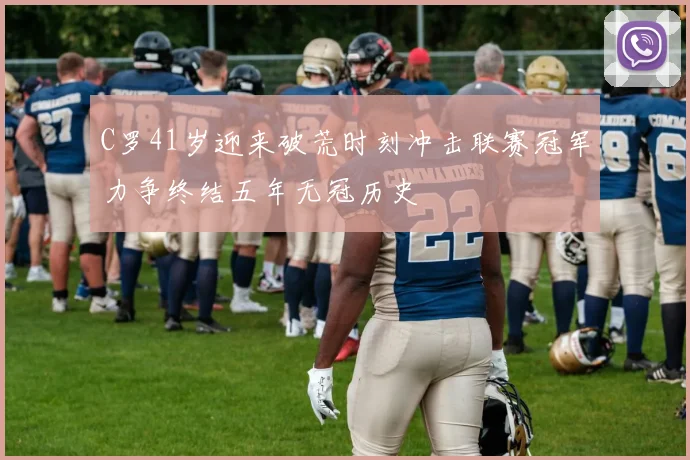 C罗41岁迎来破荒时刻冲击联赛冠军力争终结五年无冠历史