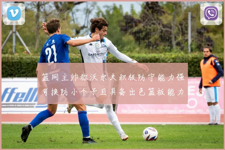 篮网主帅称沃尔夫积极防守能力强可换防小个子且具备出色篮板能力