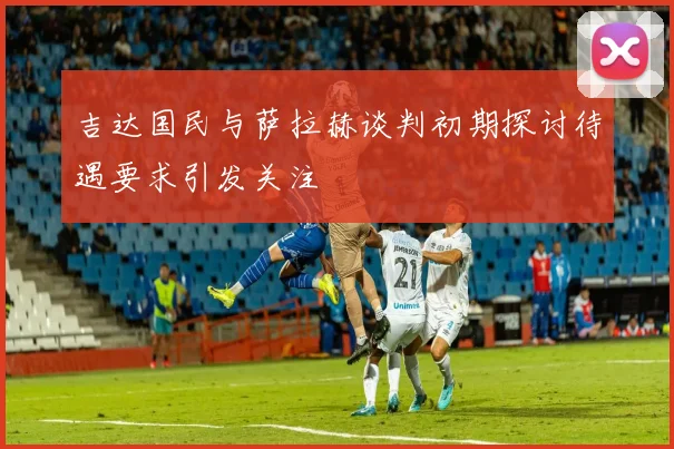 吉达国民与萨拉赫谈判初期探讨待遇要求引发关注