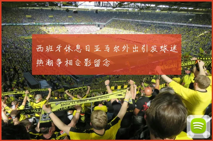 西班牙休息日亚马尔外出引发球迷热潮争相合影留念