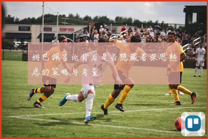 姆巴佩言论背后是否隐藏着深思熟虑的策略与考量