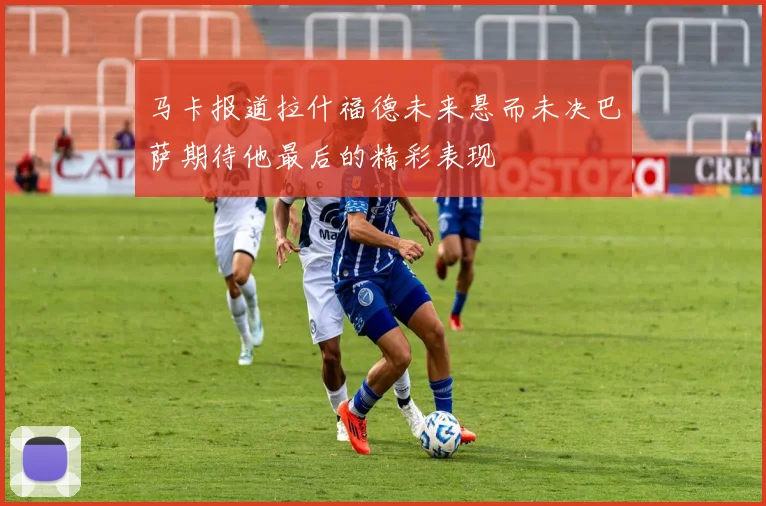 马卡报道拉什福德未来悬而未决巴萨期待他最后的精彩表现