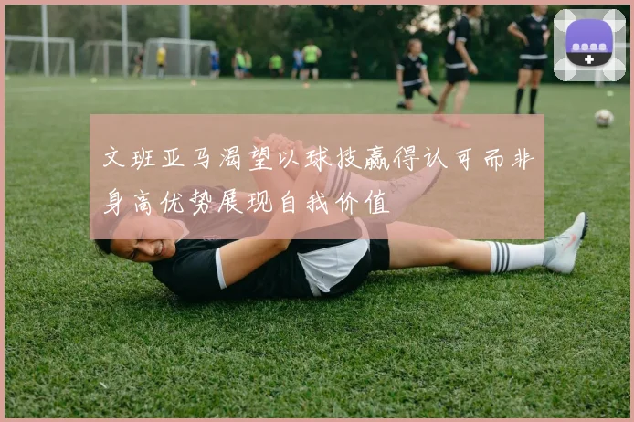 文班亚马渴望以球技赢得认可而非身高优势展现自我价值