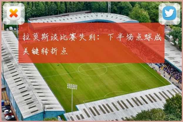 拉莫斯谈比赛失利：下半场点球成关键转折点