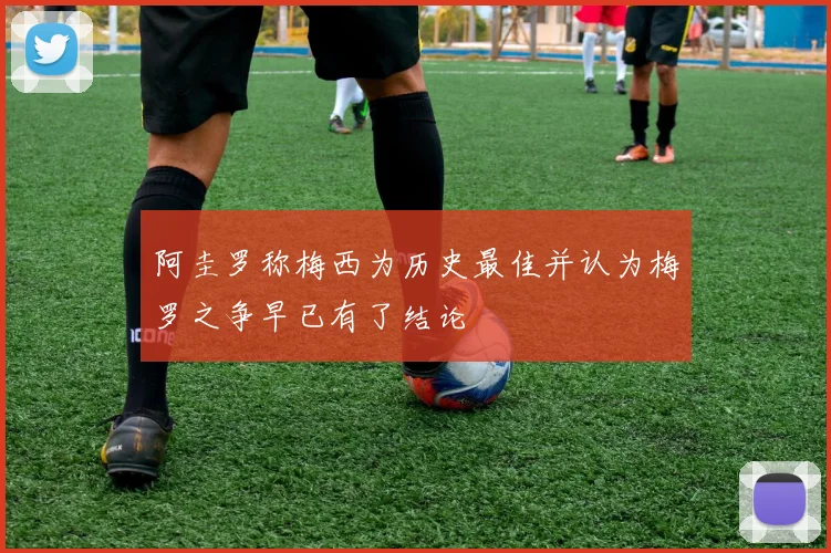 阿圭罗称梅西为历史最佳并认为梅罗之争早已有了结论