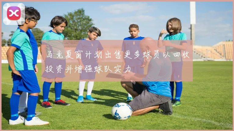 马竞夏窗计划出售更多球员以回收投资并增强球队实力