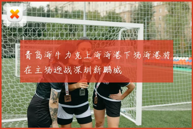青岛海牛力克上海海港下场海港将在主场迎战深圳新鹏城