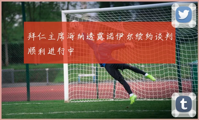 拜仁主席海纳透露诺伊尔续约谈判顺利进行中