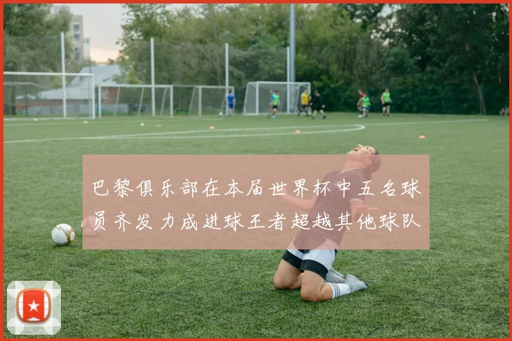 巴黎俱乐部在本届世界杯中五名球员齐发力成进球王者超越其他球队