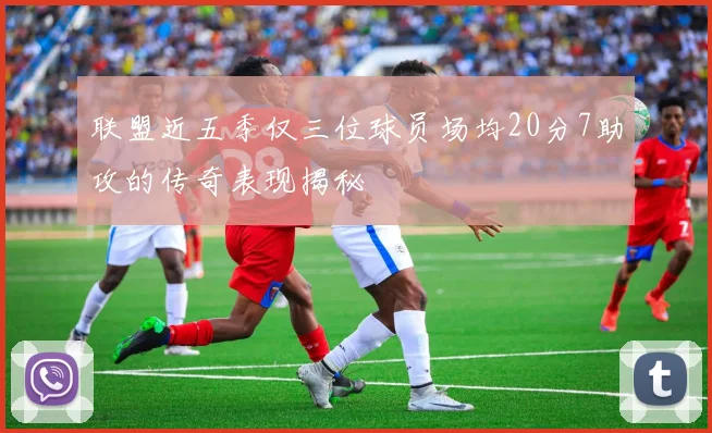 联盟近五季仅三位球员场均20分7助攻的传奇表现揭秘