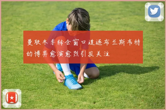 曼联冬季转会窗口追逐布兰斯韦特的博弈愈演愈烈引发关注