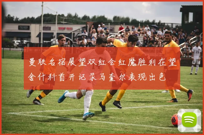 曼联名宿展望双红会红魔胜利在望舍什科首开记录马奎尔表现出色