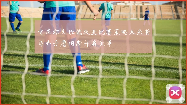 肯尼称文班能改变比赛策略未来将与乔丹詹姆斯并肩竞争